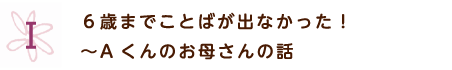 6歳までことばがでなかった！Aくんのお母さんの話